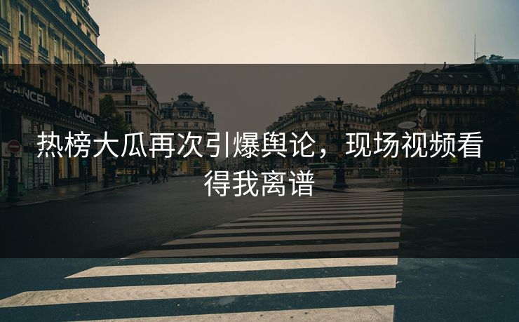热榜大瓜再次引爆舆论，现场视频看得我离谱
