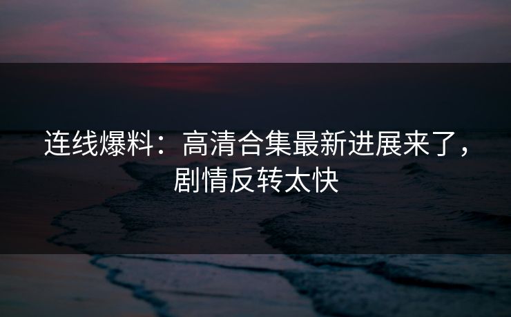 连线爆料：高清合集最新进展来了，剧情反转太快