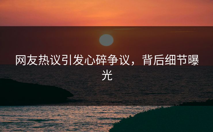 网友热议引发心碎争议，背后细节曝光