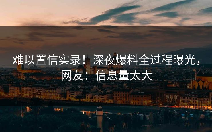 难以置信实录！深夜爆料全过程曝光，网友：信息量太大
