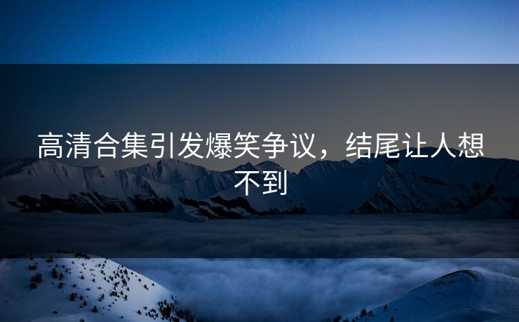 高清合集引发爆笑争议，结尾让人想不到