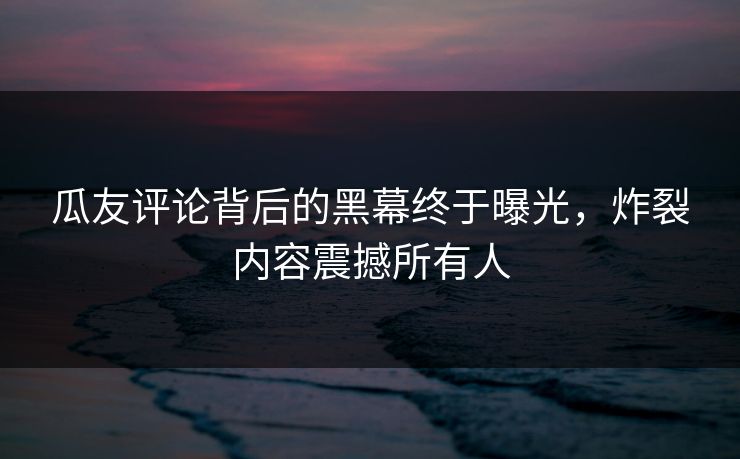 瓜友评论背后的黑幕终于曝光，炸裂内容震撼所有人