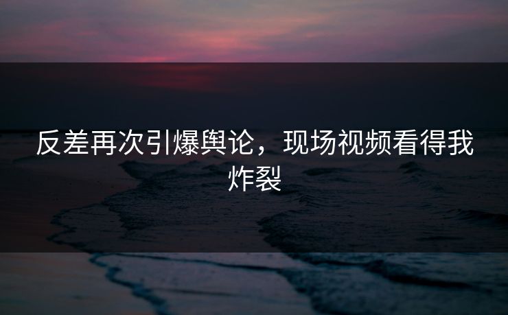 反差再次引爆舆论，现场视频看得我炸裂
