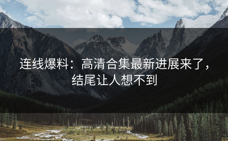 连线爆料：高清合集最新进展来了，结尾让人想不到