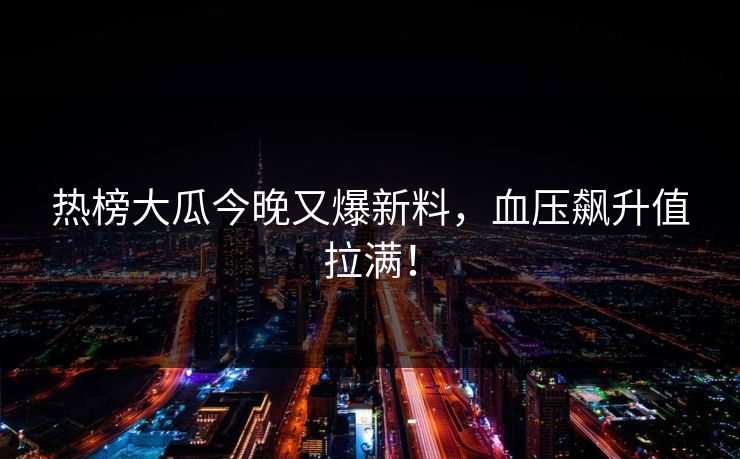 热榜大瓜今晚又爆新料，血压飙升值拉满！