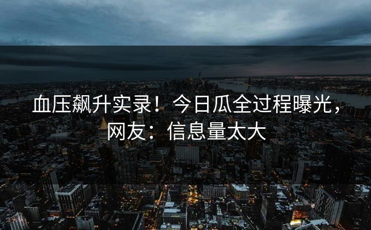血压飙升实录！今日瓜全过程曝光，网友：信息量太大