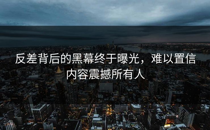 反差背后的黑幕终于曝光，难以置信内容震撼所有人