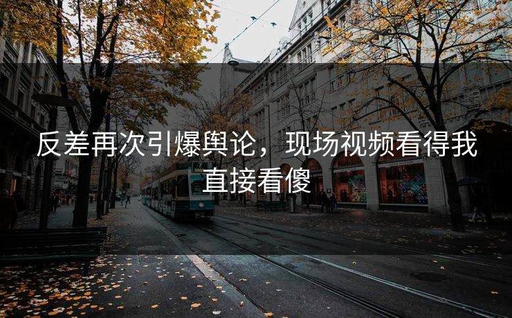 反差再次引爆舆论，现场视频看得我直接看傻