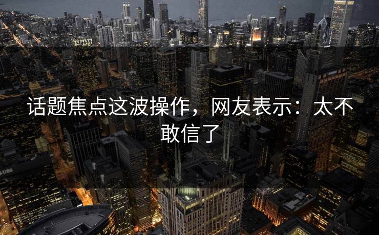 话题焦点这波操作，网友表示：太不敢信了