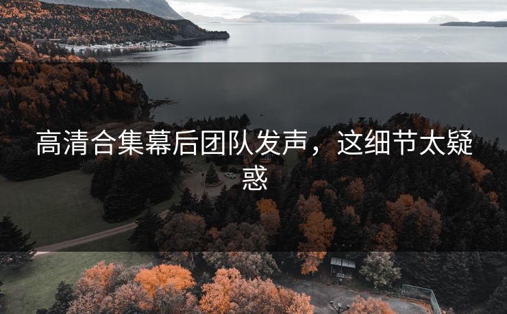 高清合集幕后团队发声，这细节太疑惑