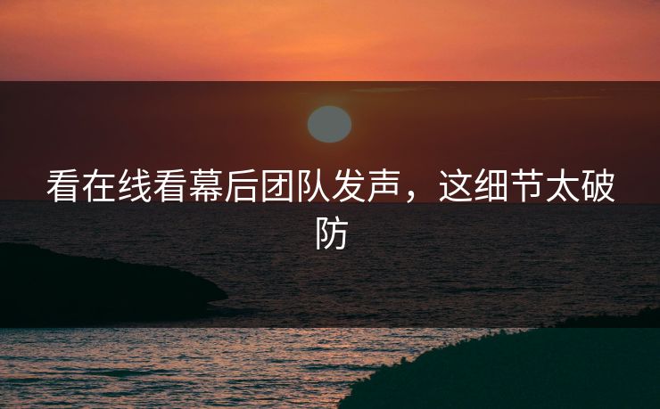 看在线看幕后团队发声，这细节太破防