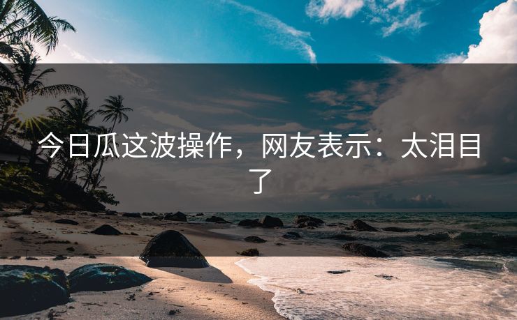 今日瓜这波操作，网友表示：太泪目了