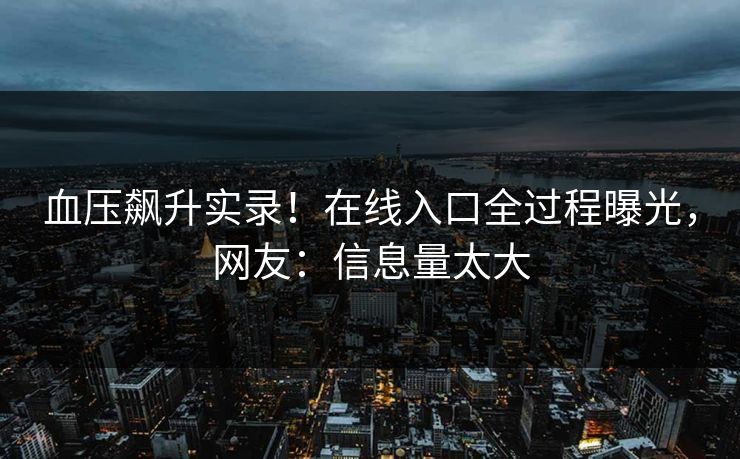血压飙升实录！在线入口全过程曝光，网友：信息量太大