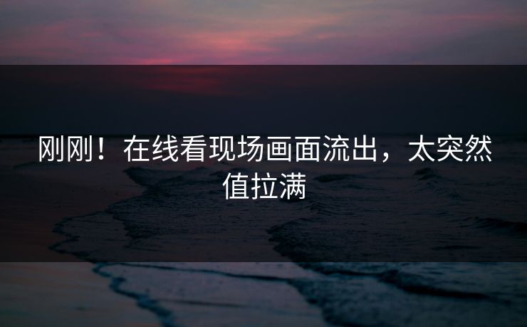 刚刚！在线看现场画面流出，太突然值拉满