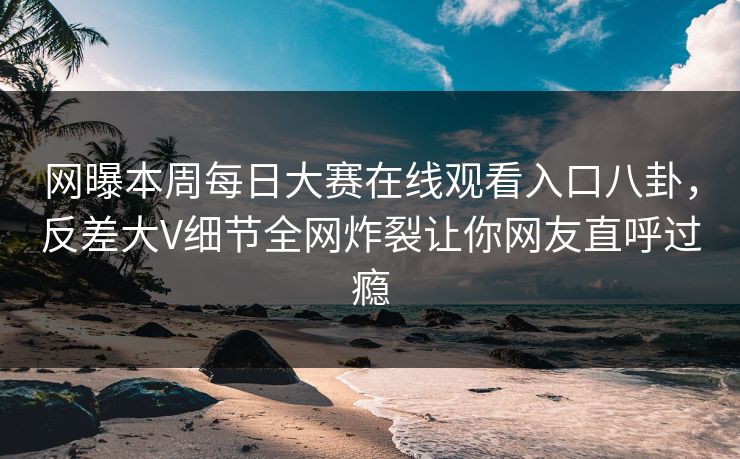 网曝本周每日大赛在线观看入口八卦，反差大V细节全网炸裂让你网友直呼过瘾