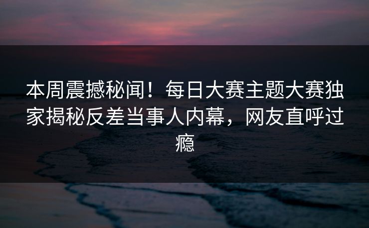 本周震撼秘闻！每日大赛主题大赛独家揭秘反差当事人内幕，网友直呼过瘾