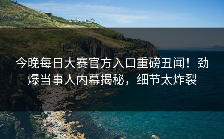 今晚每日大赛官方入口重磅丑闻！劲爆当事人内幕揭秘，细节太炸裂