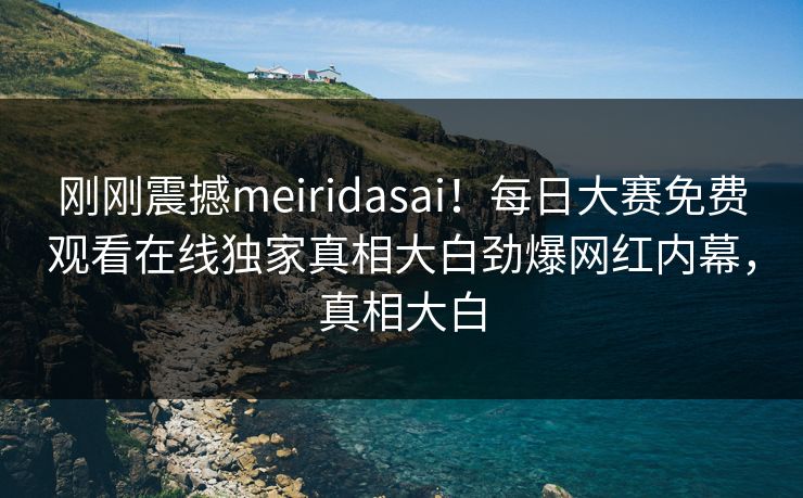 刚刚震撼meiridasai！每日大赛免费观看在线独家真相大白劲爆网红内幕，真相大白