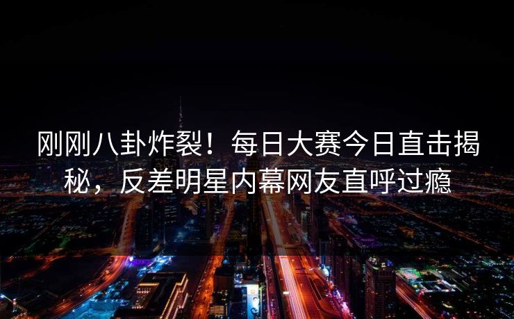 刚刚八卦炸裂！每日大赛今日直击揭秘，反差明星内幕网友直呼过瘾