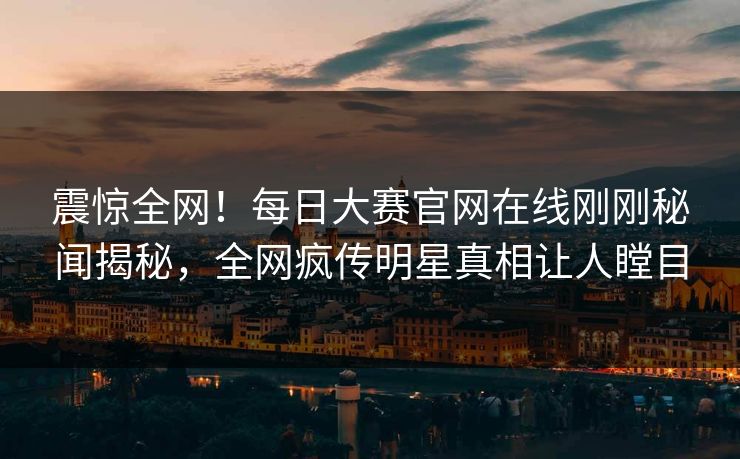 震惊全网！每日大赛官网在线刚刚秘闻揭秘，全网疯传明星真相让人瞠目