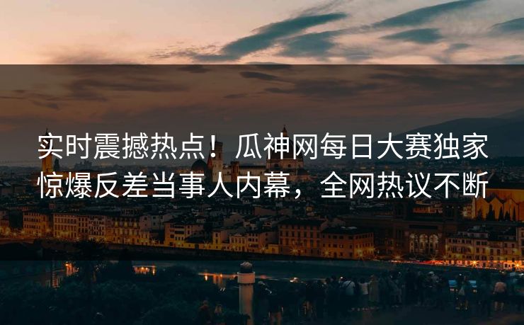实时震撼热点！瓜神网每日大赛独家惊爆反差当事人内幕，全网热议不断