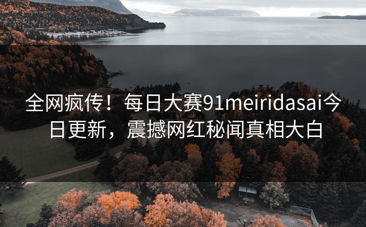 全网疯传！每日大赛91meiridasai今日更新，震撼网红秘闻真相大白