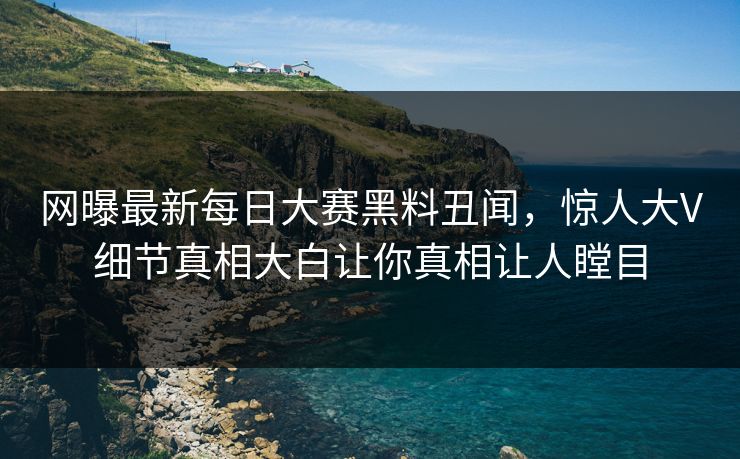 网曝最新每日大赛黑料丑闻，惊人大V细节真相大白让你真相让人瞠目