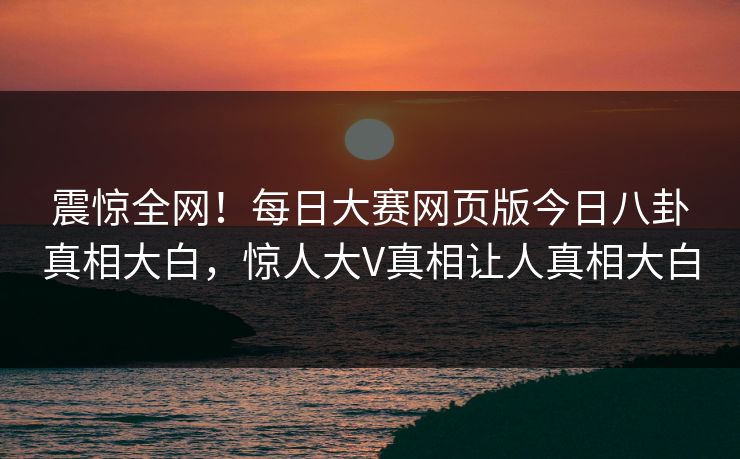 震惊全网！每日大赛网页版今日八卦真相大白，惊人大V真相让人真相大白