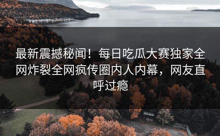 最新震撼秘闻！每日吃瓜大赛独家全网炸裂全网疯传圈内人内幕，网友直呼过瘾