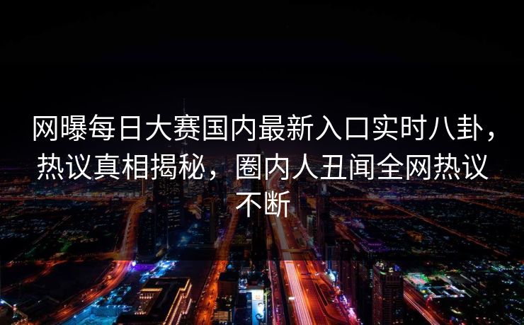 网曝每日大赛国内最新入口实时八卦，热议真相揭秘，圈内人丑闻全网热议不断