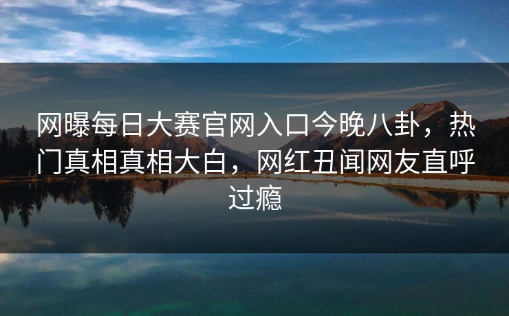 网曝每日大赛官网入口今晚八卦，热门真相真相大白，网红丑闻网友直呼过瘾