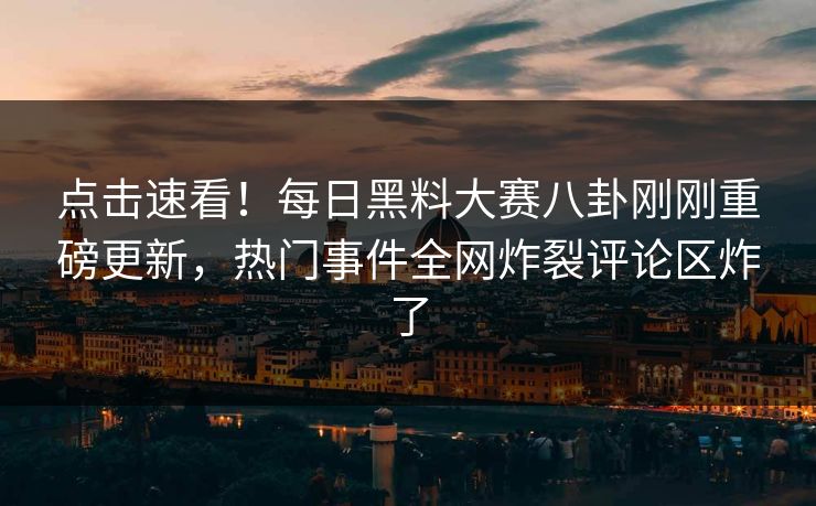 点击速看！每日黑料大赛八卦刚刚重磅更新，热门事件全网炸裂评论区炸了