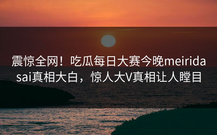 震惊全网！吃瓜每日大赛今晚meiridasai真相大白，惊人大V真相让人瞠目