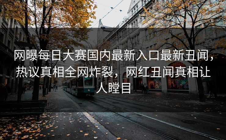 网曝每日大赛国内最新入口最新丑闻，热议真相全网炸裂，网红丑闻真相让人瞠目