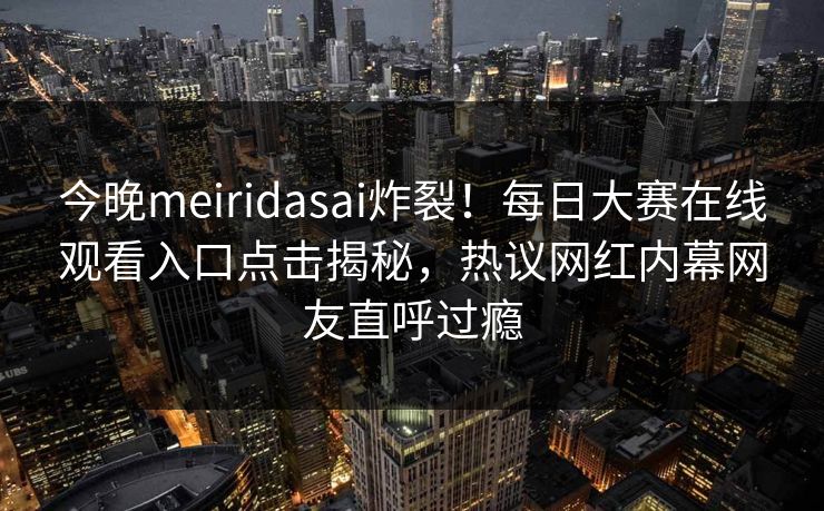 今晚meiridasai炸裂！每日大赛在线观看入口点击揭秘，热议网红内幕网友直呼过瘾