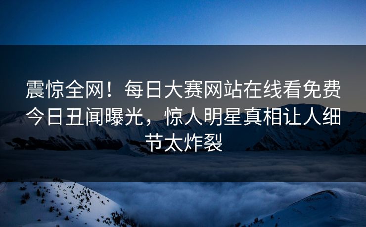 震惊全网！每日大赛网站在线看免费今日丑闻曝光，惊人明星真相让人细节太炸裂