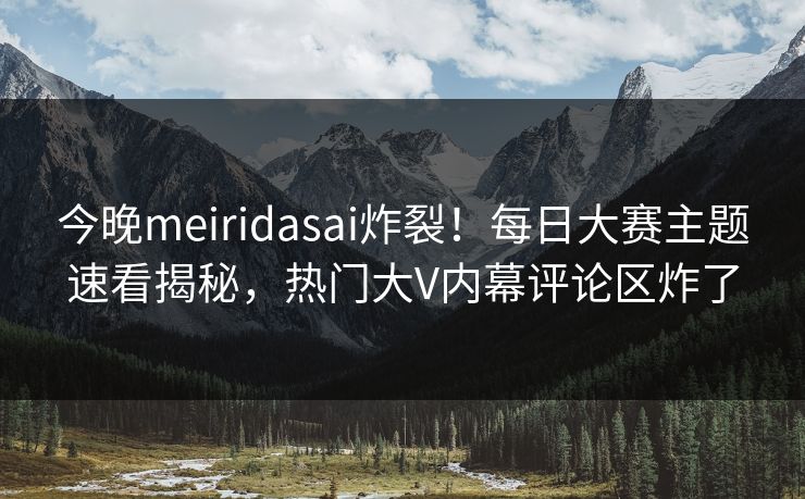 今晚meiridasai炸裂！每日大赛主题速看揭秘，热门大V内幕评论区炸了