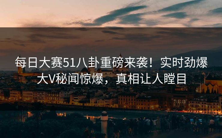 每日大赛51八卦重磅来袭！实时劲爆大V秘闻惊爆，真相让人瞠目