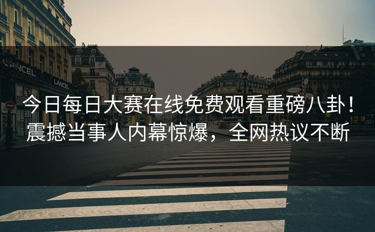 今日每日大赛在线免费观看重磅八卦！震撼当事人内幕惊爆，全网热议不断