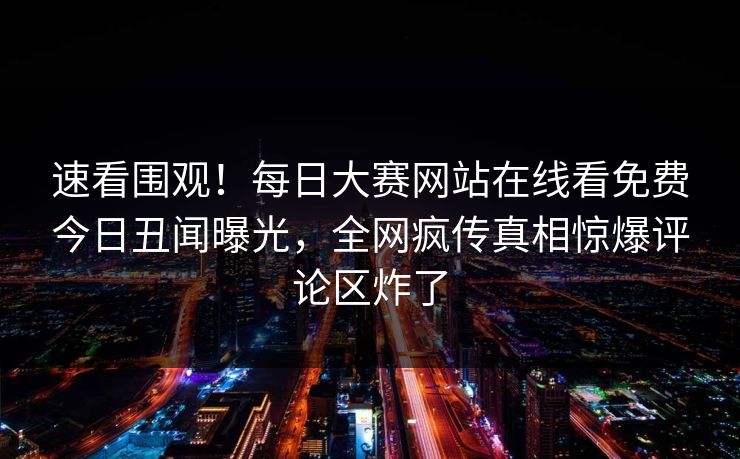 速看围观！每日大赛网站在线看免费今日丑闻曝光，全网疯传真相惊爆评论区炸了