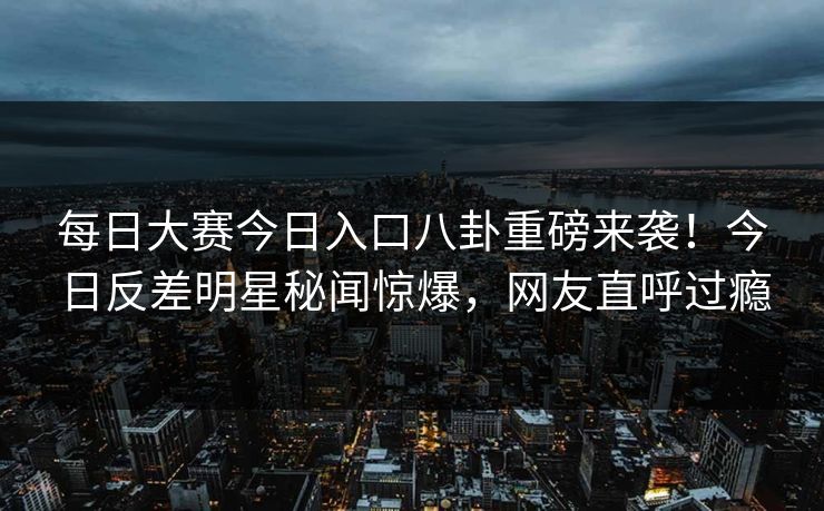 每日大赛今日入口八卦重磅来袭！今日反差明星秘闻惊爆，网友直呼过瘾