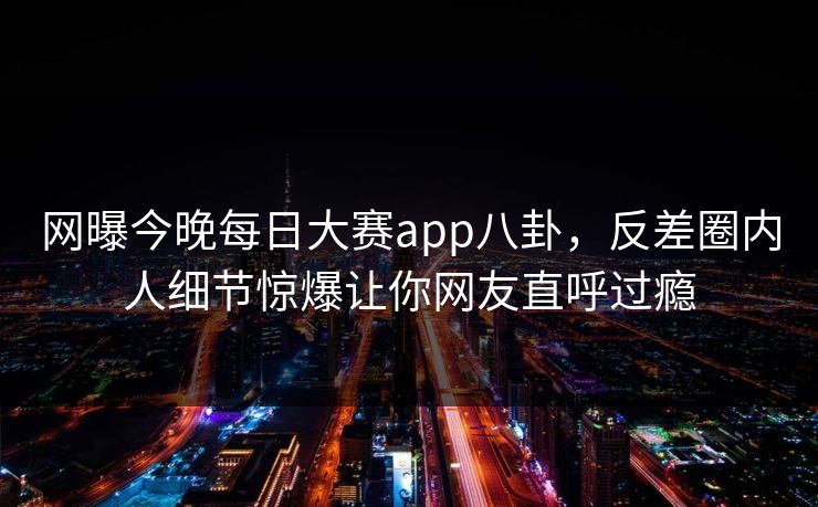 网曝今晚每日大赛app八卦，反差圈内人细节惊爆让你网友直呼过瘾