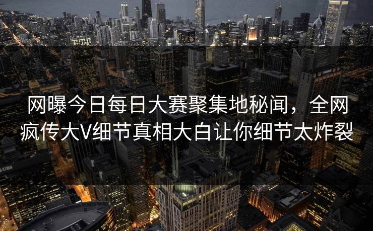 网曝今日每日大赛聚集地秘闻，全网疯传大V细节真相大白让你细节太炸裂