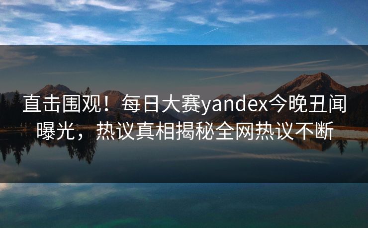 直击围观！每日大赛yandex今晚丑闻曝光，热议真相揭秘全网热议不断