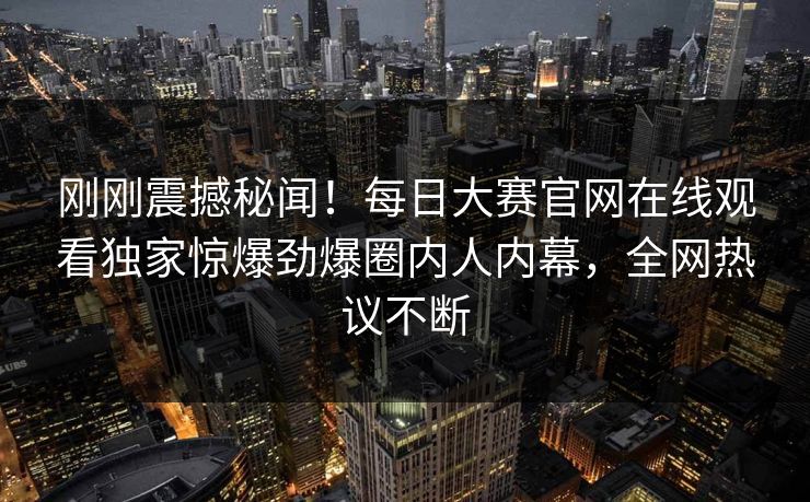 刚刚震撼秘闻！每日大赛官网在线观看独家惊爆劲爆圈内人内幕，全网热议不断