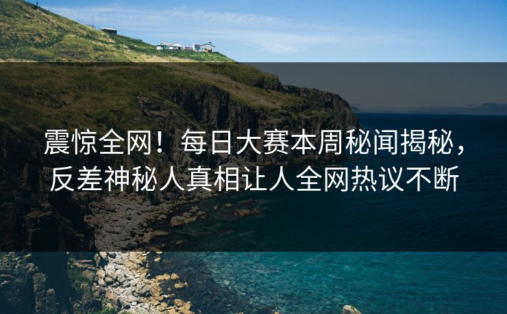 震惊全网！每日大赛本周秘闻揭秘，反差神秘人真相让人全网热议不断