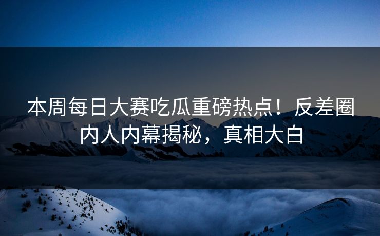 本周每日大赛吃瓜重磅热点！反差圈内人内幕揭秘，真相大白