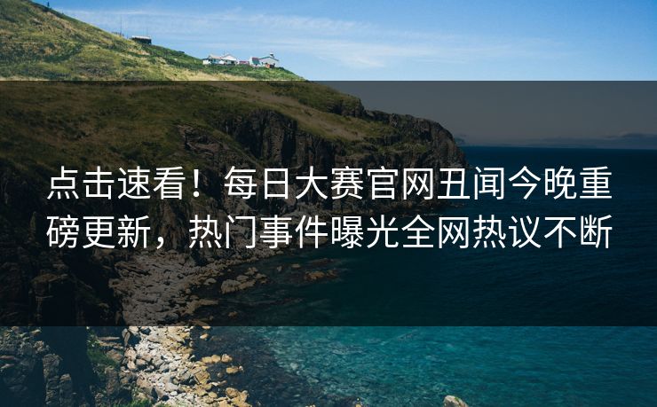 点击速看！每日大赛官网丑闻今晚重磅更新，热门事件曝光全网热议不断