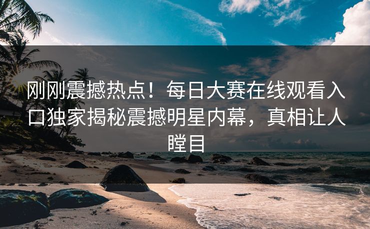 刚刚震撼热点！每日大赛在线观看入口独家揭秘震撼明星内幕，真相让人瞠目