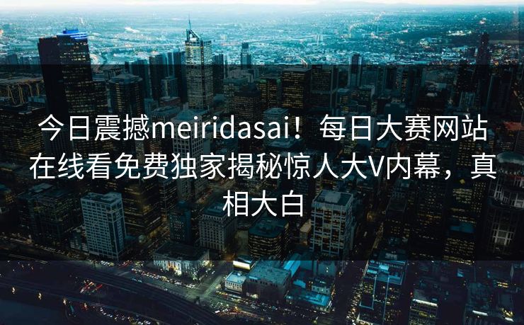 今日震撼meiridasai！每日大赛网站在线看免费独家揭秘惊人大V内幕，真相大白